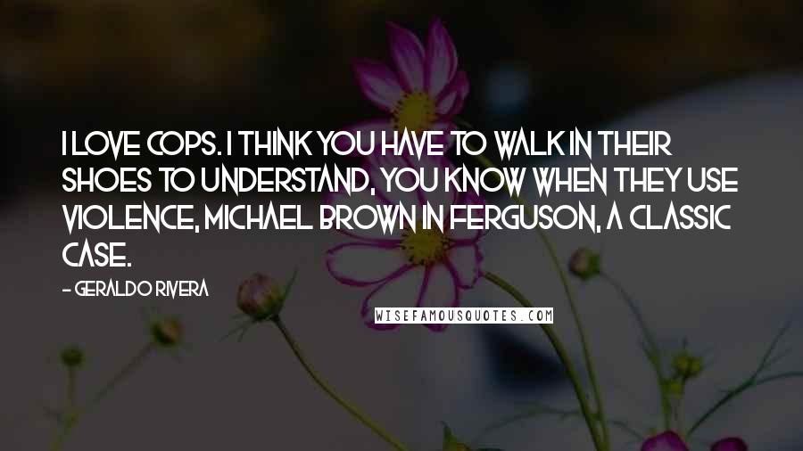 Geraldo Rivera Quotes: I love cops. I think you have to walk in their shoes to understand, you know when they use violence, Michael Brown in Ferguson, a classic case.
