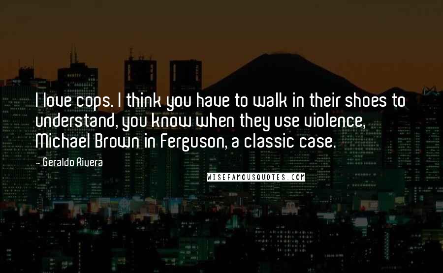 Geraldo Rivera Quotes: I love cops. I think you have to walk in their shoes to understand, you know when they use violence, Michael Brown in Ferguson, a classic case.