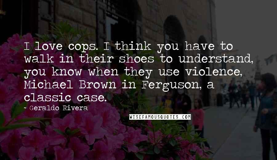 Geraldo Rivera Quotes: I love cops. I think you have to walk in their shoes to understand, you know when they use violence, Michael Brown in Ferguson, a classic case.