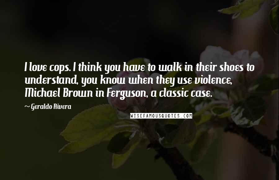 Geraldo Rivera Quotes: I love cops. I think you have to walk in their shoes to understand, you know when they use violence, Michael Brown in Ferguson, a classic case.