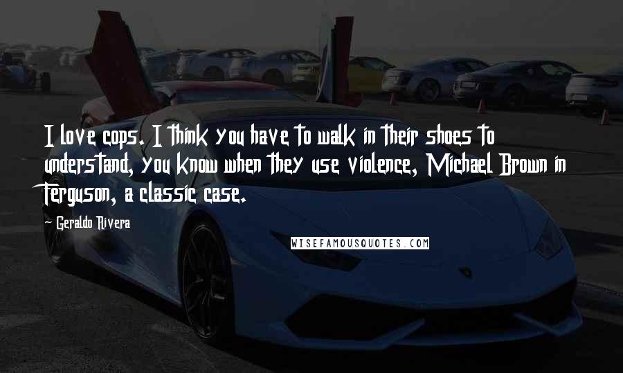 Geraldo Rivera Quotes: I love cops. I think you have to walk in their shoes to understand, you know when they use violence, Michael Brown in Ferguson, a classic case.