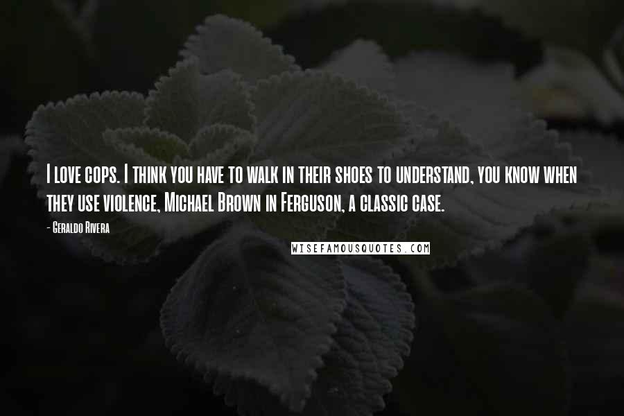 Geraldo Rivera Quotes: I love cops. I think you have to walk in their shoes to understand, you know when they use violence, Michael Brown in Ferguson, a classic case.