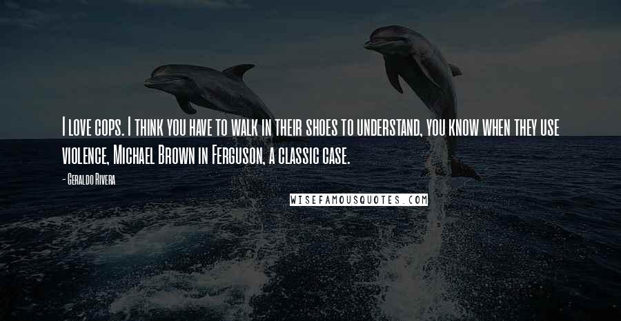 Geraldo Rivera Quotes: I love cops. I think you have to walk in their shoes to understand, you know when they use violence, Michael Brown in Ferguson, a classic case.