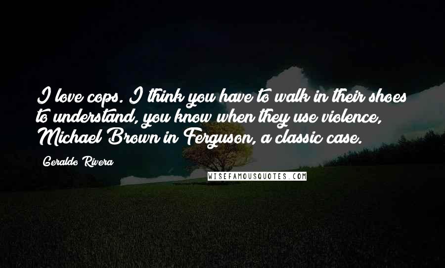 Geraldo Rivera Quotes: I love cops. I think you have to walk in their shoes to understand, you know when they use violence, Michael Brown in Ferguson, a classic case.