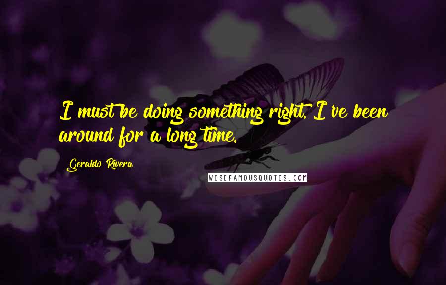 Geraldo Rivera Quotes: I must be doing something right. I've been around for a long time.