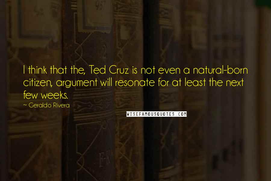 Geraldo Rivera Quotes: I think that the, Ted Cruz is not even a natural-born citizen, argument will resonate for at least the next few weeks.