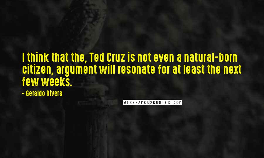 Geraldo Rivera Quotes: I think that the, Ted Cruz is not even a natural-born citizen, argument will resonate for at least the next few weeks.