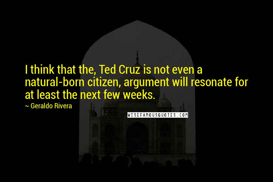 Geraldo Rivera Quotes: I think that the, Ted Cruz is not even a natural-born citizen, argument will resonate for at least the next few weeks.