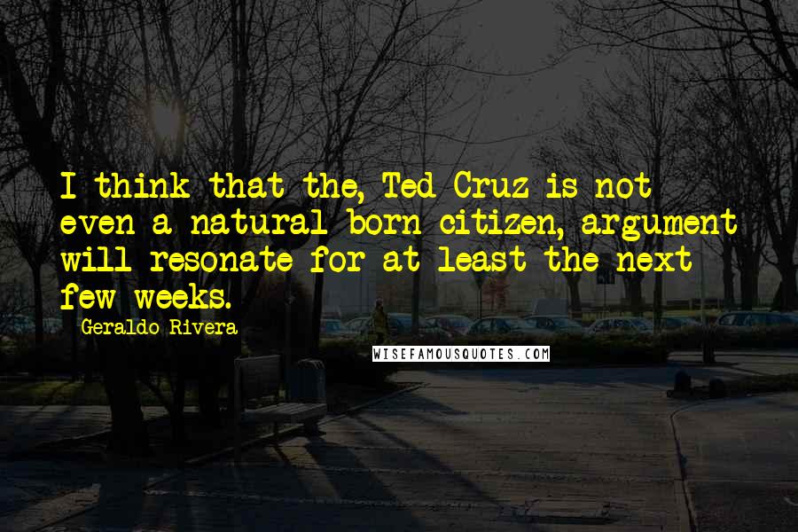 Geraldo Rivera Quotes: I think that the, Ted Cruz is not even a natural-born citizen, argument will resonate for at least the next few weeks.