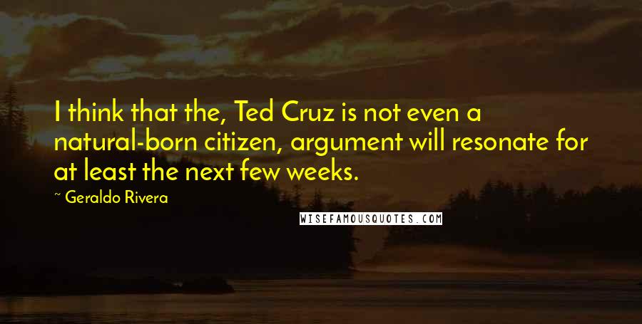 Geraldo Rivera Quotes: I think that the, Ted Cruz is not even a natural-born citizen, argument will resonate for at least the next few weeks.