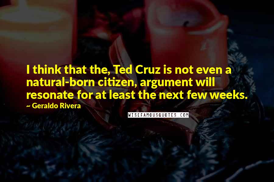 Geraldo Rivera Quotes: I think that the, Ted Cruz is not even a natural-born citizen, argument will resonate for at least the next few weeks.