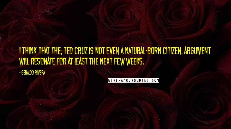 Geraldo Rivera Quotes: I think that the, Ted Cruz is not even a natural-born citizen, argument will resonate for at least the next few weeks.