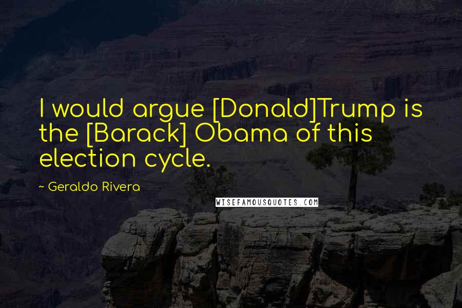 Geraldo Rivera Quotes: I would argue [Donald]Trump is the [Barack] Obama of this election cycle.