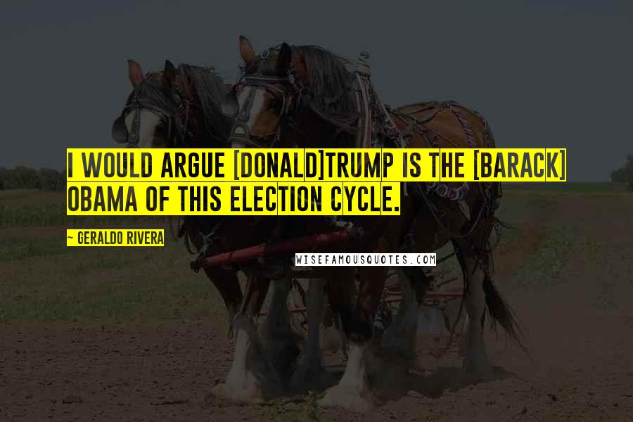 Geraldo Rivera Quotes: I would argue [Donald]Trump is the [Barack] Obama of this election cycle.