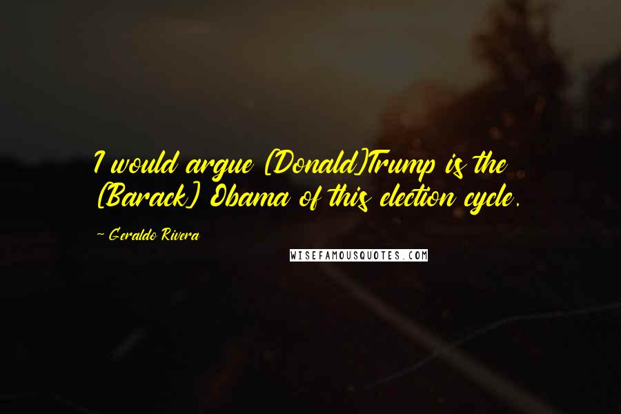 Geraldo Rivera Quotes: I would argue [Donald]Trump is the [Barack] Obama of this election cycle.