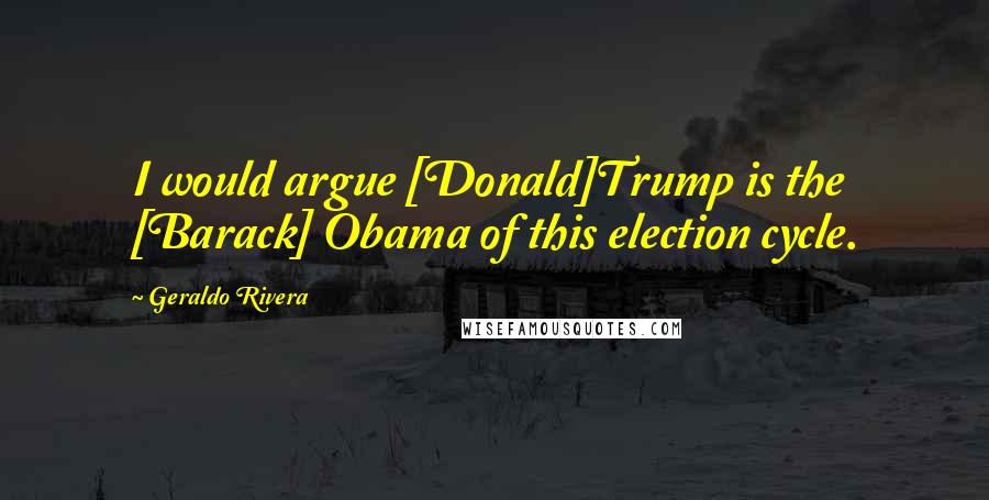 Geraldo Rivera Quotes: I would argue [Donald]Trump is the [Barack] Obama of this election cycle.