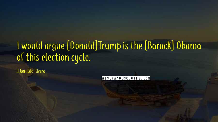 Geraldo Rivera Quotes: I would argue [Donald]Trump is the [Barack] Obama of this election cycle.