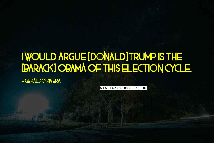 Geraldo Rivera Quotes: I would argue [Donald]Trump is the [Barack] Obama of this election cycle.