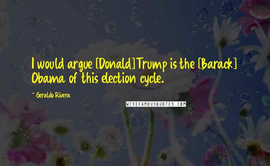 Geraldo Rivera Quotes: I would argue [Donald]Trump is the [Barack] Obama of this election cycle.