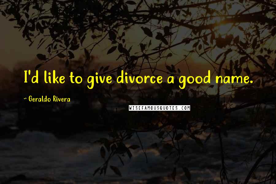 Geraldo Rivera Quotes: I'd like to give divorce a good name.