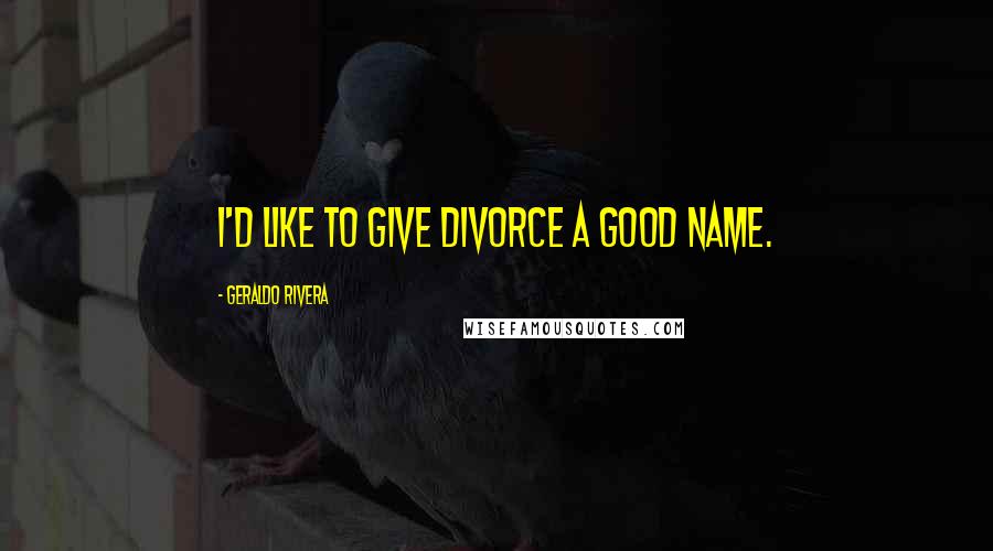 Geraldo Rivera Quotes: I'd like to give divorce a good name.