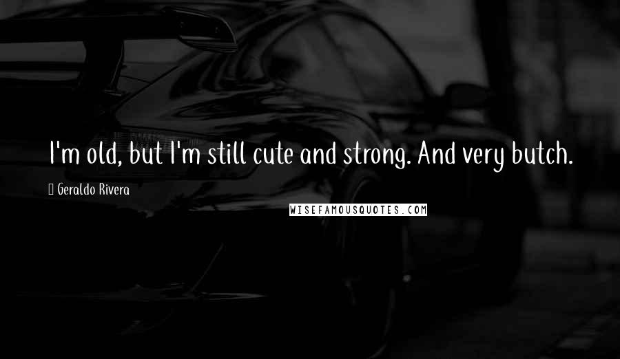 Geraldo Rivera Quotes: I'm old, but I'm still cute and strong. And very butch.
