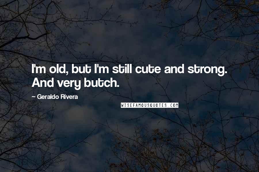 Geraldo Rivera Quotes: I'm old, but I'm still cute and strong. And very butch.