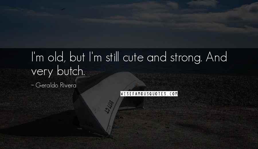 Geraldo Rivera Quotes: I'm old, but I'm still cute and strong. And very butch.