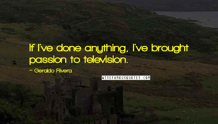 Geraldo Rivera Quotes: If I've done anything, I've brought passion to television.