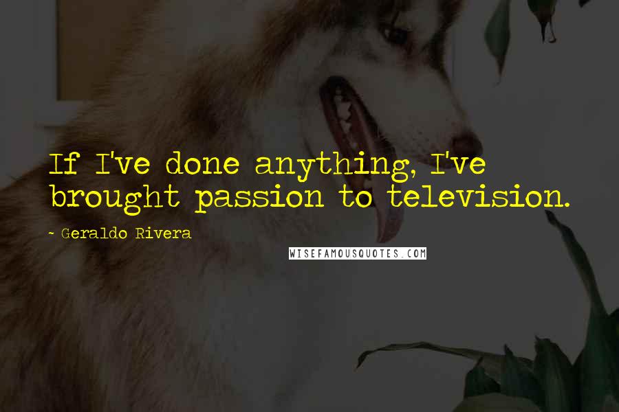 Geraldo Rivera Quotes: If I've done anything, I've brought passion to television.