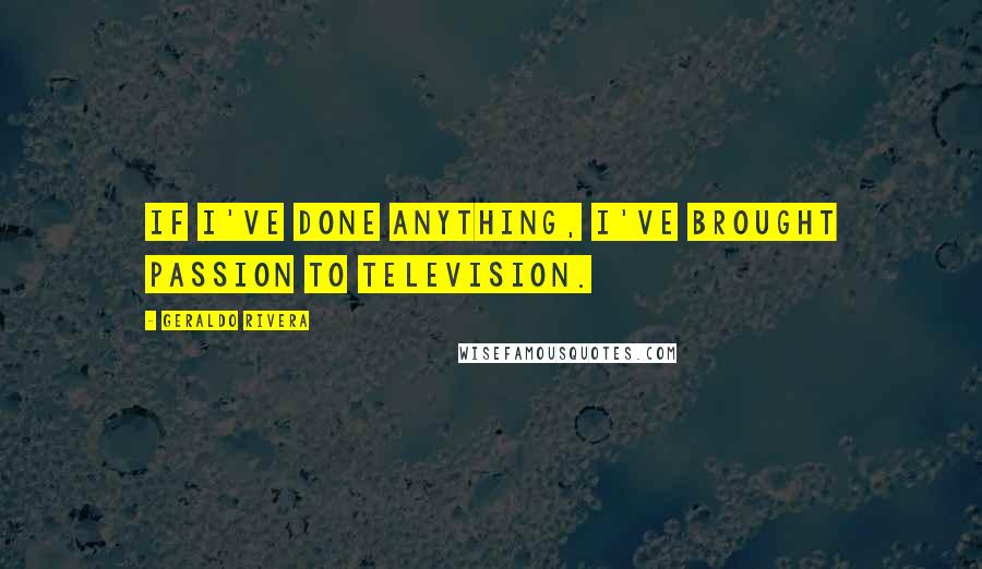 Geraldo Rivera Quotes: If I've done anything, I've brought passion to television.