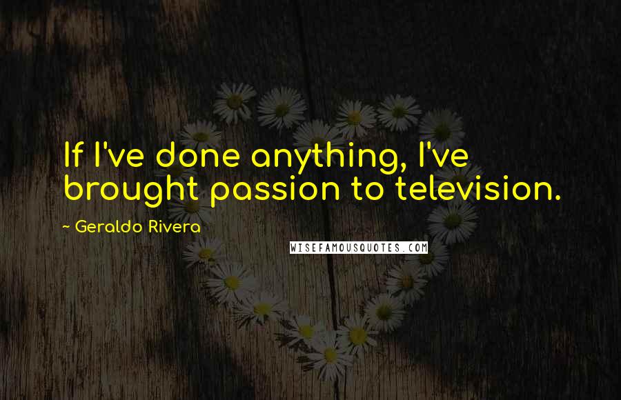 Geraldo Rivera Quotes: If I've done anything, I've brought passion to television.