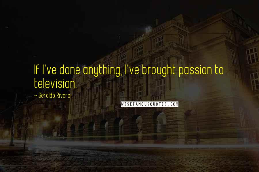 Geraldo Rivera Quotes: If I've done anything, I've brought passion to television.