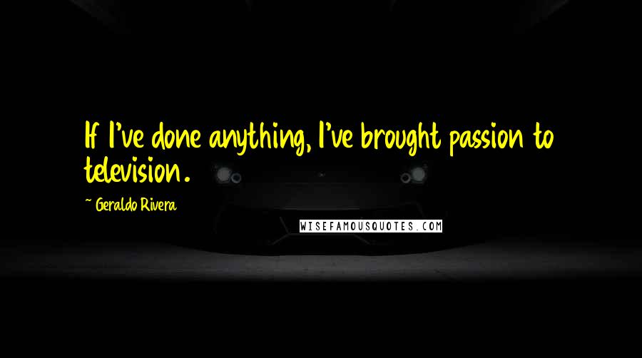 Geraldo Rivera Quotes: If I've done anything, I've brought passion to television.