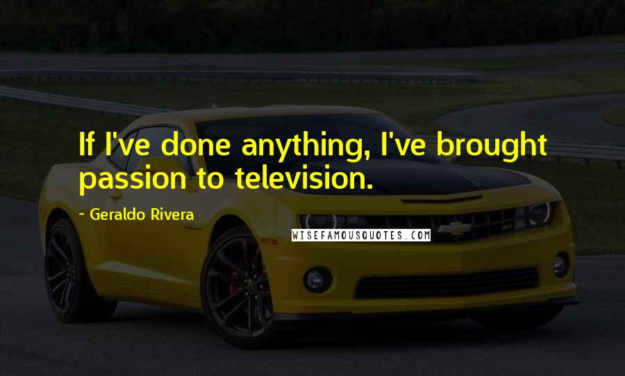 Geraldo Rivera Quotes: If I've done anything, I've brought passion to television.