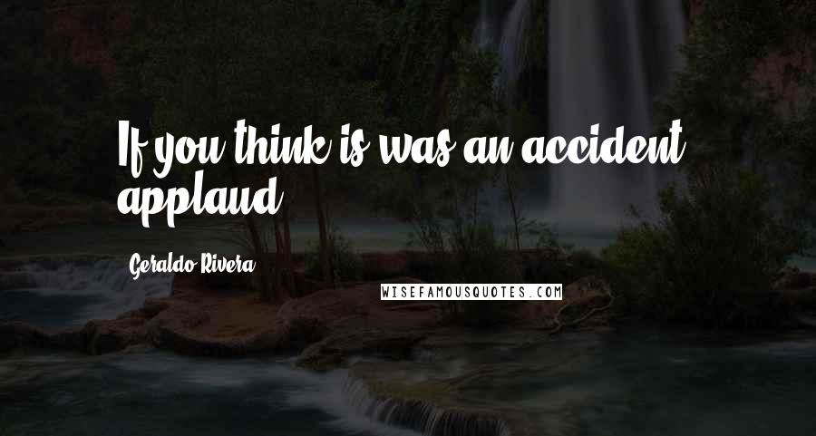 Geraldo Rivera Quotes: If you think is was an accident, applaud.
