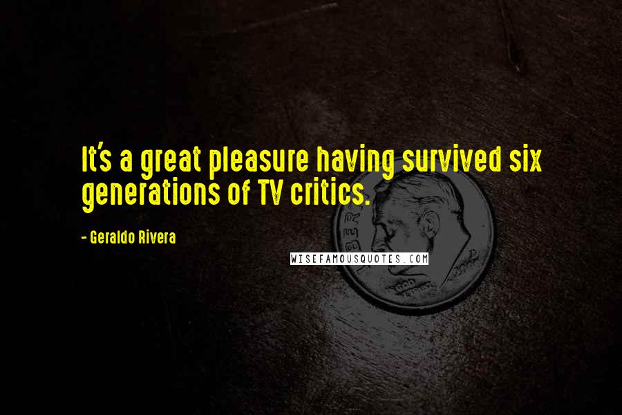 Geraldo Rivera Quotes: It's a great pleasure having survived six generations of TV critics.