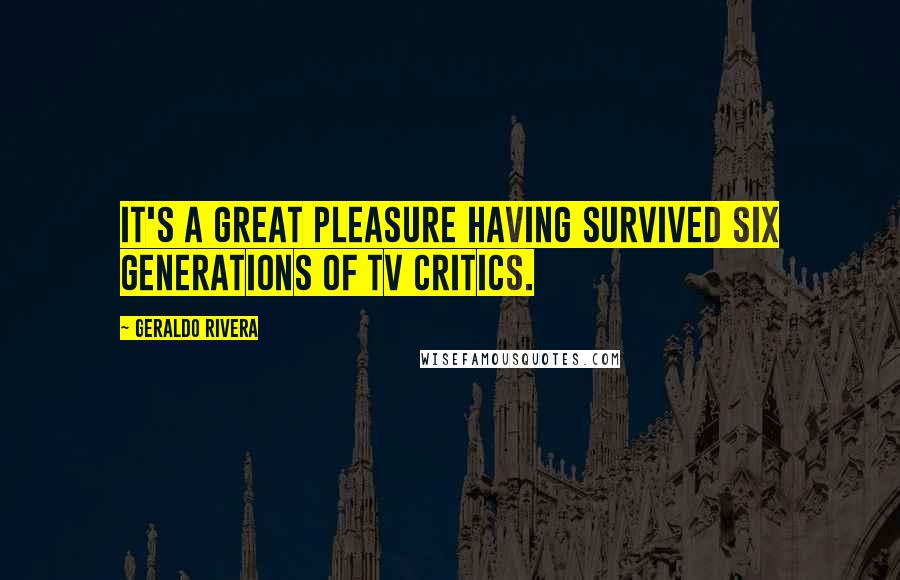 Geraldo Rivera Quotes: It's a great pleasure having survived six generations of TV critics.
