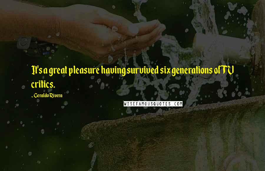 Geraldo Rivera Quotes: It's a great pleasure having survived six generations of TV critics.