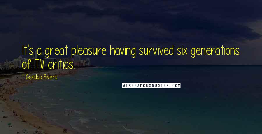 Geraldo Rivera Quotes: It's a great pleasure having survived six generations of TV critics.