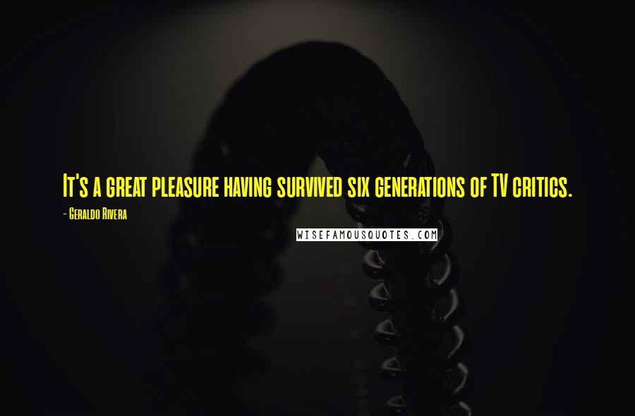 Geraldo Rivera Quotes: It's a great pleasure having survived six generations of TV critics.