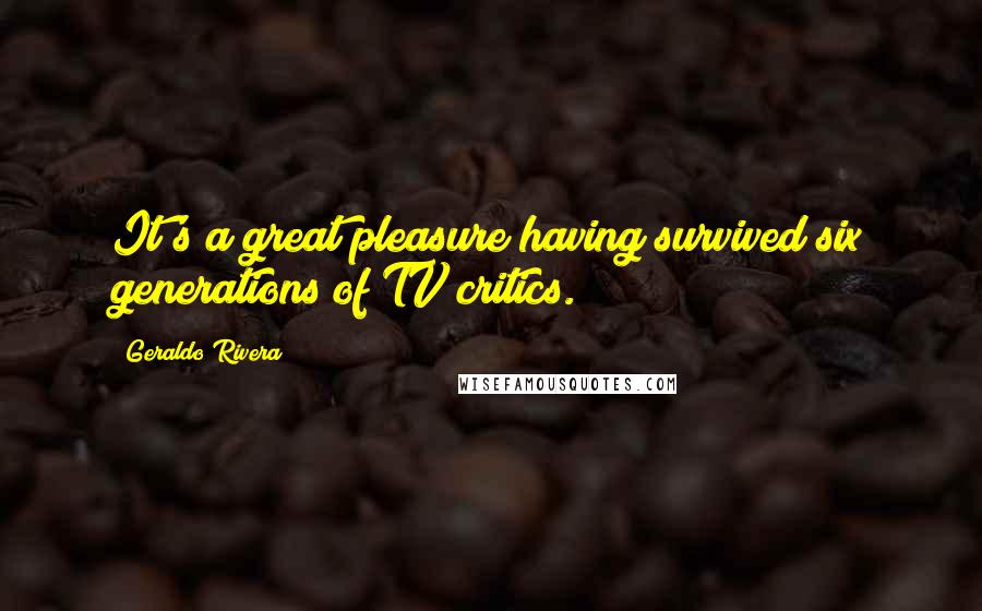 Geraldo Rivera Quotes: It's a great pleasure having survived six generations of TV critics.