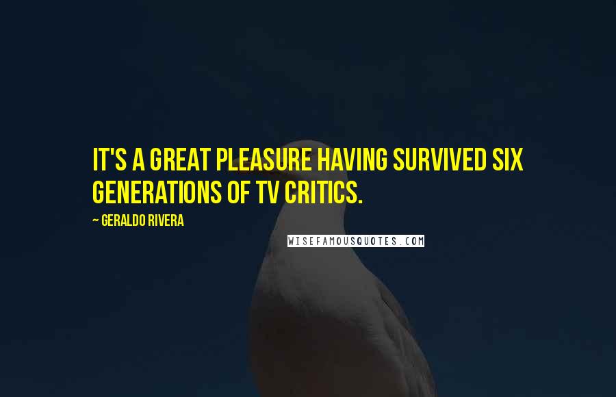 Geraldo Rivera Quotes: It's a great pleasure having survived six generations of TV critics.