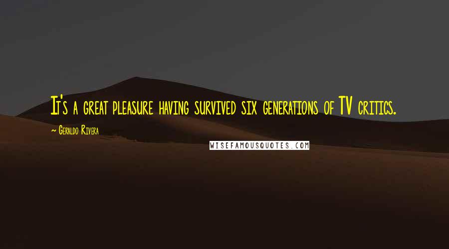 Geraldo Rivera Quotes: It's a great pleasure having survived six generations of TV critics.