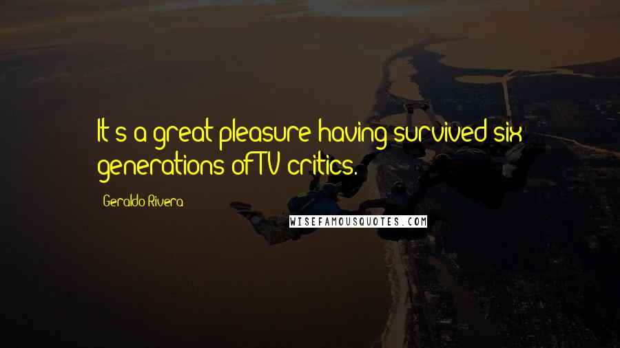 Geraldo Rivera Quotes: It's a great pleasure having survived six generations of TV critics.