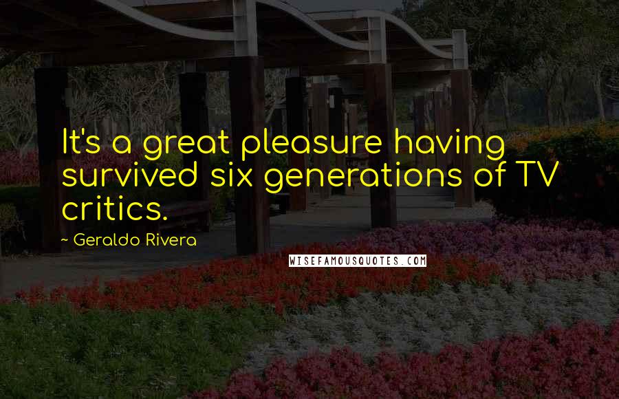 Geraldo Rivera Quotes: It's a great pleasure having survived six generations of TV critics.