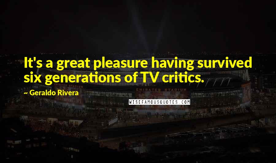 Geraldo Rivera Quotes: It's a great pleasure having survived six generations of TV critics.