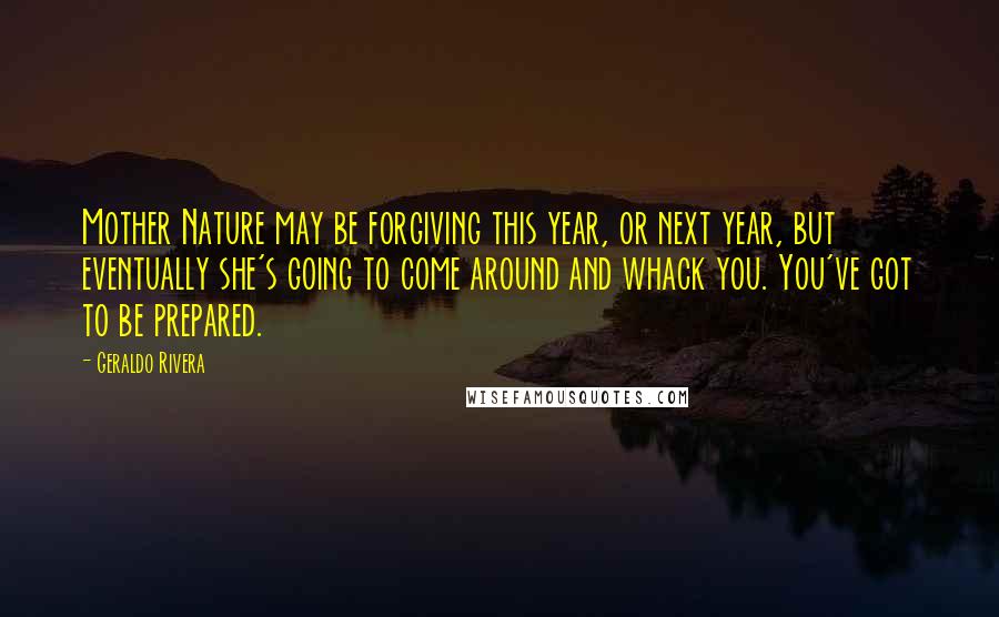 Geraldo Rivera Quotes: Mother Nature may be forgiving this year, or next year, but eventually she's going to come around and whack you. You've got to be prepared.
