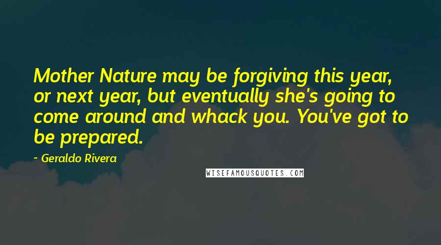 Geraldo Rivera Quotes: Mother Nature may be forgiving this year, or next year, but eventually she's going to come around and whack you. You've got to be prepared.