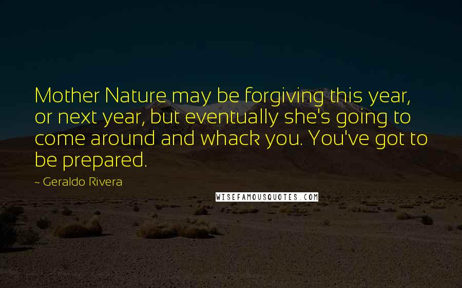 Geraldo Rivera Quotes: Mother Nature may be forgiving this year, or next year, but eventually she's going to come around and whack you. You've got to be prepared.